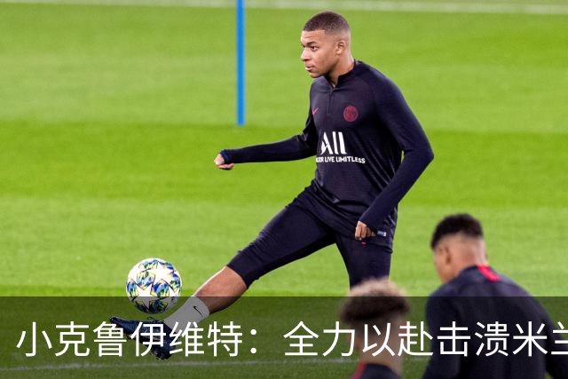 小克鲁伊维特：全力以赴击溃米兰，信心十足迎战曼联